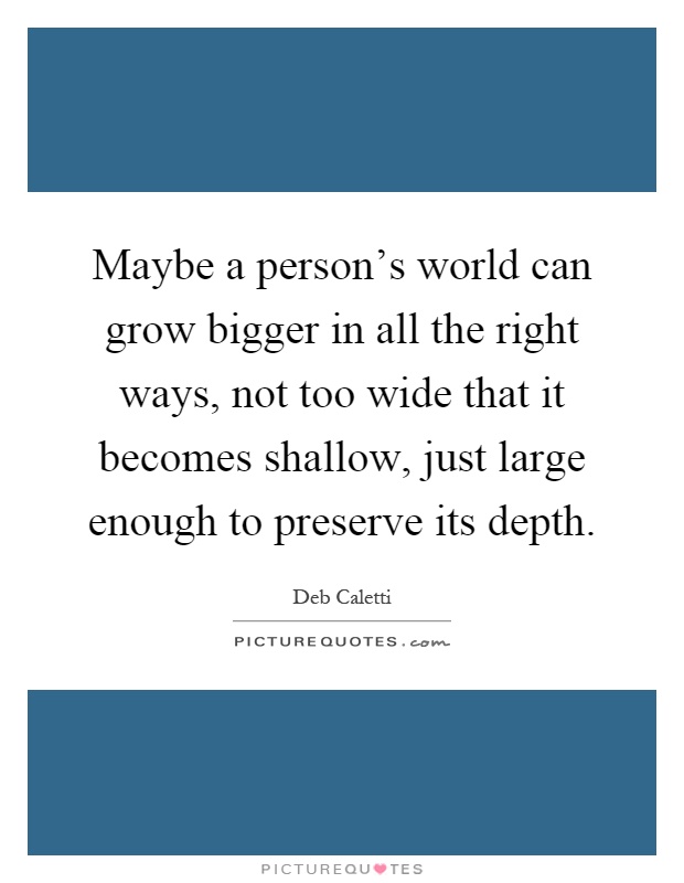 Maybe a person's world can grow bigger in all the right ways, not too wide that it becomes shallow, just large enough to preserve its depth Picture Quote #1