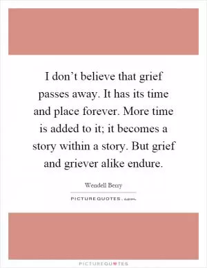 I don’t believe that grief passes away. It has its time and place forever. More time is added to it; it becomes a story within a story. But grief and griever alike endure Picture Quote #1