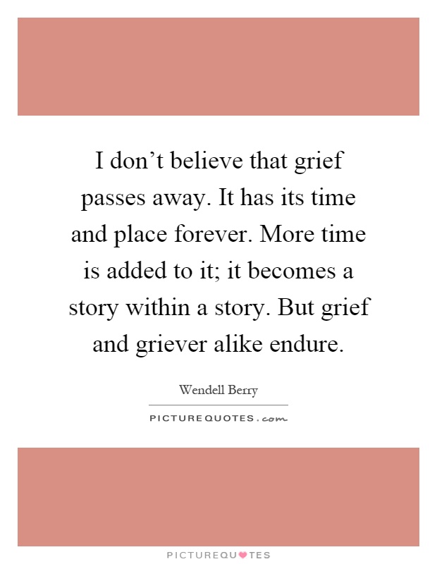 I don't believe that grief passes away. It has its time and place forever. More time is added to it; it becomes a story within a story. But grief and griever alike endure Picture Quote #1