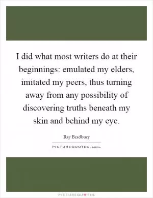 I did what most writers do at their beginnings: emulated my elders, imitated my peers, thus turning away from any possibility of discovering truths beneath my skin and behind my eye Picture Quote #1