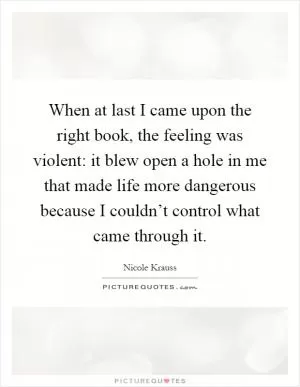 When at last I came upon the right book, the feeling was violent: it blew open a hole in me that made life more dangerous because I couldn’t control what came through it Picture Quote #1