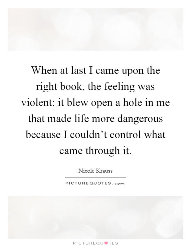 When at last I came upon the right book, the feeling was violent: it blew open a hole in me that made life more dangerous because I couldn't control what came through it Picture Quote #1