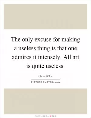 The only excuse for making a useless thing is that one admires it intensely. All art is quite useless Picture Quote #1