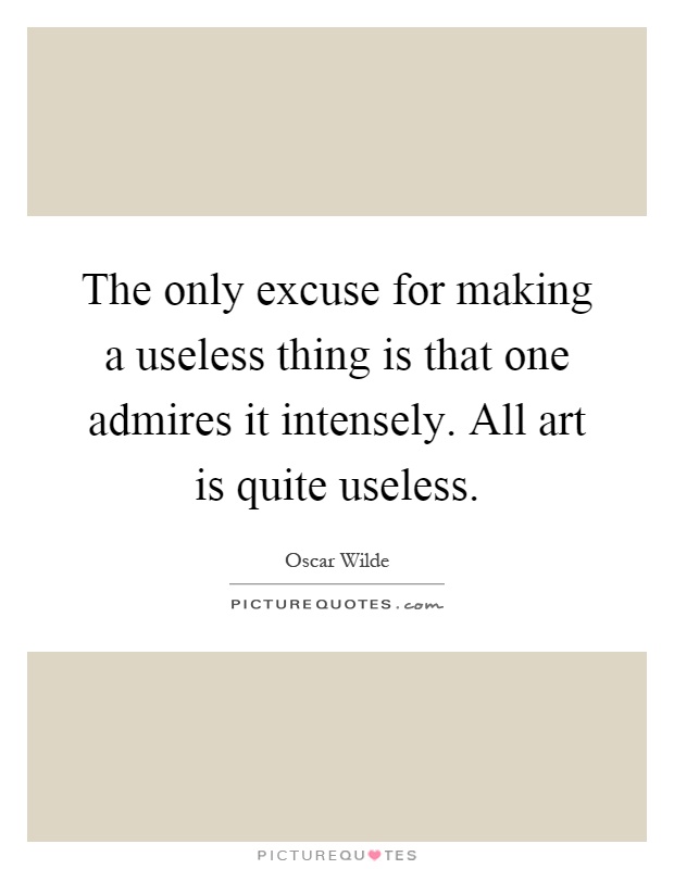The only excuse for making a useless thing is that one admires it intensely. All art is quite useless Picture Quote #1