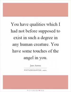 You have qualities which I had not before supposed to exist in such a degree in any human creature. You have some touches of the angel in you Picture Quote #1