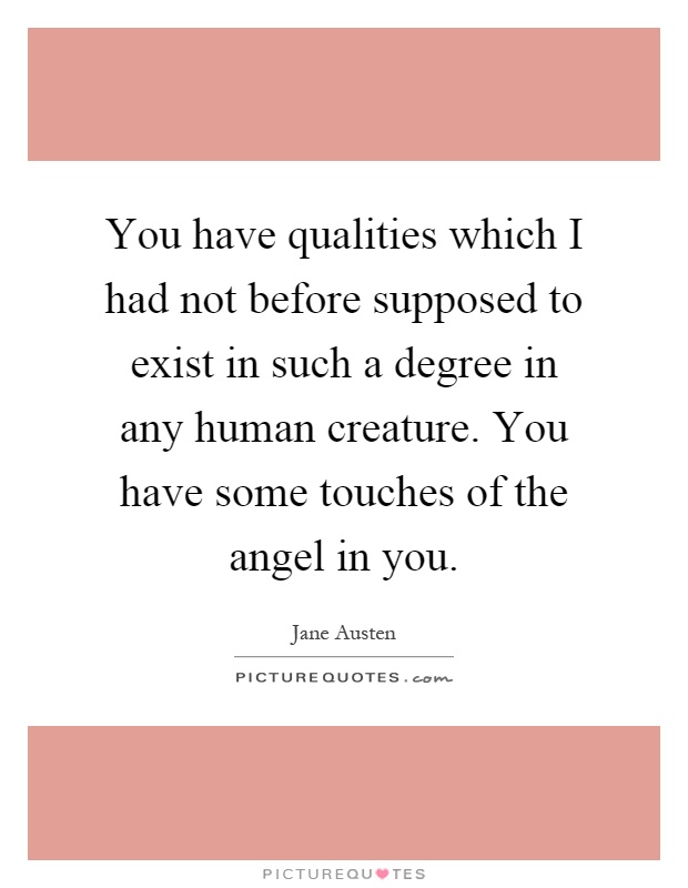 You have qualities which I had not before supposed to exist in such a degree in any human creature. You have some touches of the angel in you Picture Quote #1