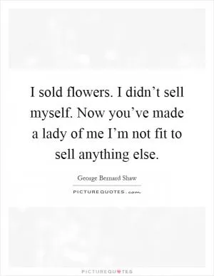 I sold flowers. I didn’t sell myself. Now you’ve made a lady of me I’m not fit to sell anything else Picture Quote #1