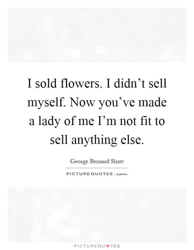 I sold flowers. I didn't sell myself. Now you've made a lady of me I'm not fit to sell anything else Picture Quote #1