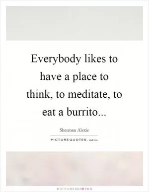 Everybody likes to have a place to think, to meditate, to eat a burrito Picture Quote #1
