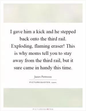 I gave him a kick and he stepped back onto the third rail. Exploding, flaming eraser! This is why moms tell you to stay away from the third rail, but it sure came in handy this time Picture Quote #1