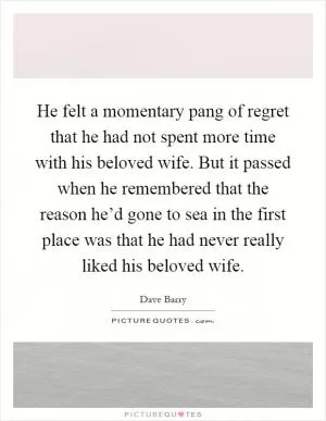 He felt a momentary pang of regret that he had not spent more time with his beloved wife. But it passed when he remembered that the reason he’d gone to sea in the first place was that he had never really liked his beloved wife Picture Quote #1