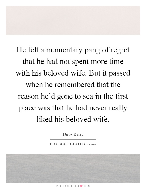 He felt a momentary pang of regret that he had not spent more time with his beloved wife. But it passed when he remembered that the reason he'd gone to sea in the first place was that he had never really liked his beloved wife Picture Quote #1