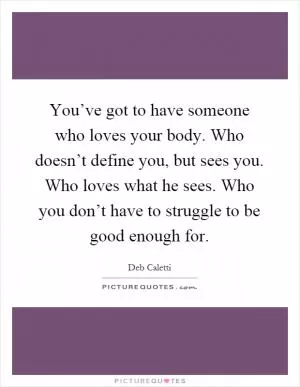 You’ve got to have someone who loves your body. Who doesn’t define you, but sees you. Who loves what he sees. Who you don’t have to struggle to be good enough for Picture Quote #1