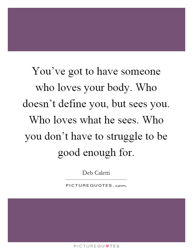 You've got to have someone who loves your body. Who doesn't define you, but sees you. Who loves what he sees. Who you don't have to struggle to be good enough for Picture Quote #1