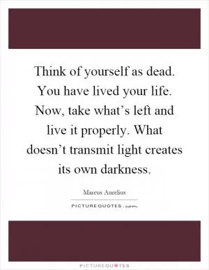 Think of yourself as dead. You have lived your life. Now, take what’s left and live it properly. What doesn’t transmit light creates its own darkness Picture Quote #1