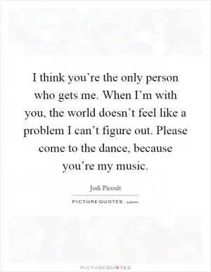 I think you’re the only person who gets me. When I’m with you, the world doesn’t feel like a problem I can’t figure out. Please come to the dance, because you’re my music Picture Quote #1