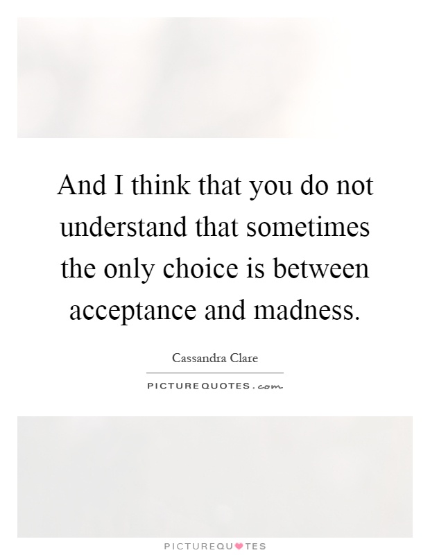 And I think that you do not understand that sometimes the only choice is between acceptance and madness Picture Quote #1