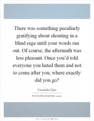 There was something peculiarly gratifying about shouting in a blind rage until your words ran out. Of course, the aftermath was less pleasant. Once you’d told everyone you hated them and not to come after you, where exactly did you go? Picture Quote #1