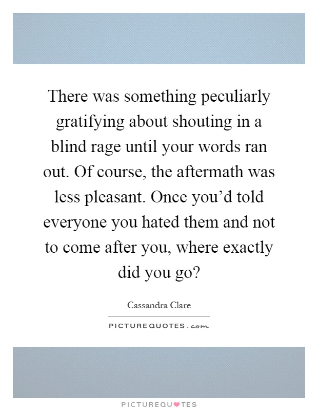 There was something peculiarly gratifying about shouting in a blind rage until your words ran out. Of course, the aftermath was less pleasant. Once you'd told everyone you hated them and not to come after you, where exactly did you go? Picture Quote #1