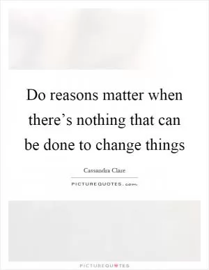 Do reasons matter when there’s nothing that can be done to change things Picture Quote #1