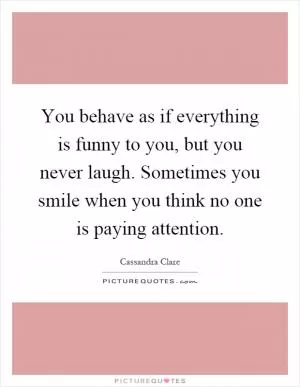 You behave as if everything is funny to you, but you never laugh. Sometimes you smile when you think no one is paying attention Picture Quote #1