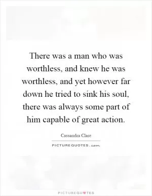 There was a man who was worthless, and knew he was worthless, and yet however far down he tried to sink his soul, there was always some part of him capable of great action Picture Quote #1