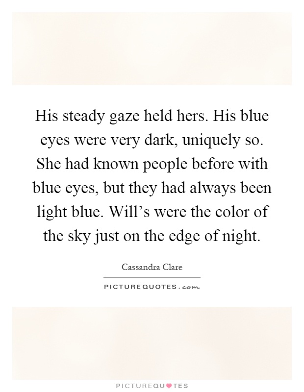 His steady gaze held hers. His blue eyes were very dark, uniquely so. She had known people before with blue eyes, but they had always been light blue. Will's were the color of the sky just on the edge of night Picture Quote #1