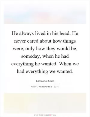 He always lived in his head. He never cared about how things were, only how they would be, someday, when he had everything he wanted. When we had everything we wanted Picture Quote #1