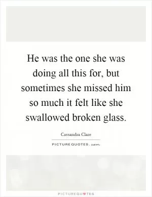 He was the one she was doing all this for, but sometimes she missed him so much it felt like she swallowed broken glass Picture Quote #1