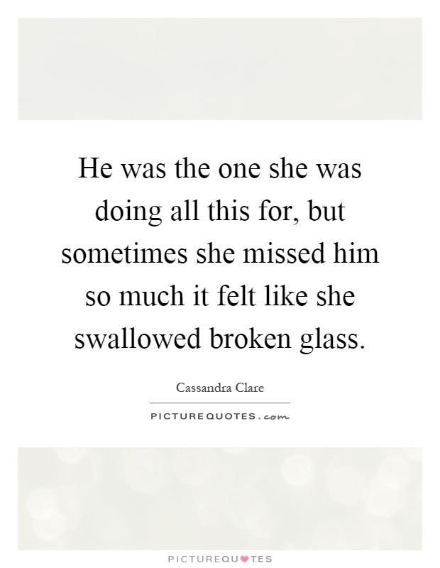 He was the one she was doing all this for, but sometimes she missed him so much it felt like she swallowed broken glass Picture Quote #1