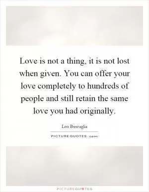 Love is not a thing, it is not lost when given. You can offer your love completely to hundreds of people and still retain the same love you had originally Picture Quote #1