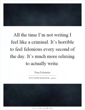 All the time I’m not writing I feel like a criminal. It’s horrible to feel felonious every second of the day. It’s much more relaxing to actually write Picture Quote #1