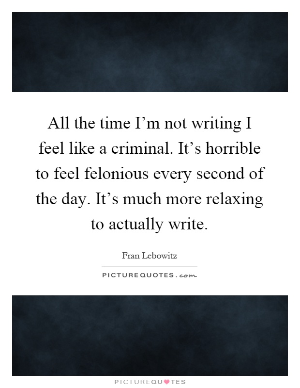 All the time I'm not writing I feel like a criminal. It's horrible to feel felonious every second of the day. It's much more relaxing to actually write Picture Quote #1