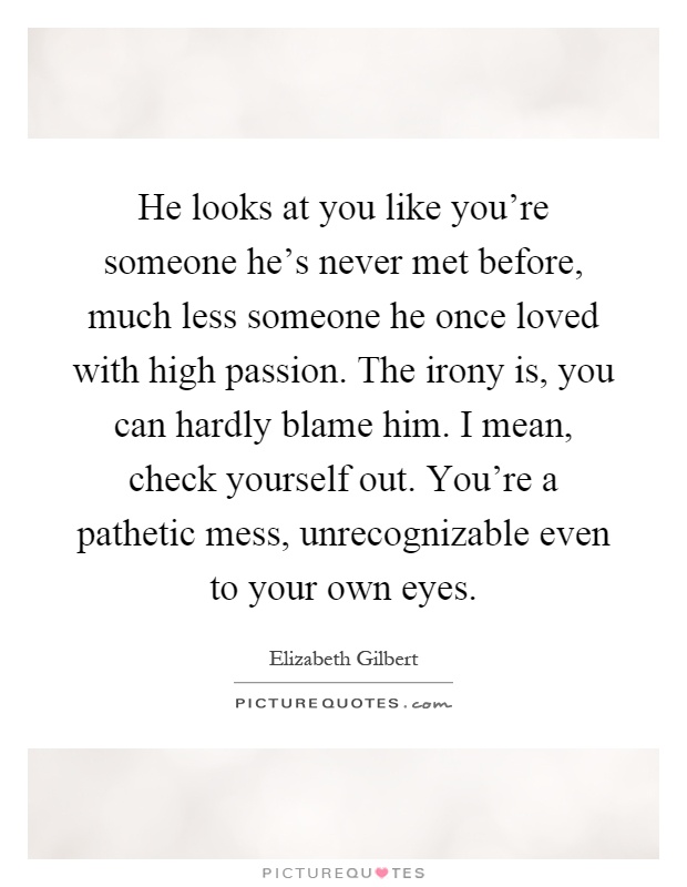He looks at you like you're someone he's never met before, much less someone he once loved with high passion. The irony is, you can hardly blame him. I mean, check yourself out. You're a pathetic mess, unrecognizable even to your own eyes Picture Quote #1