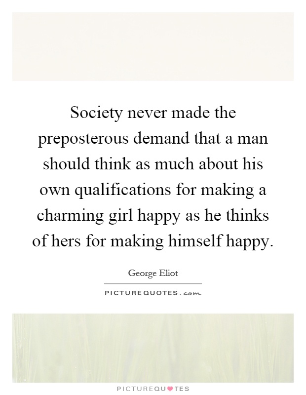 Society never made the preposterous demand that a man should think as much about his own qualifications for making a charming girl happy as he thinks of hers for making himself happy Picture Quote #1