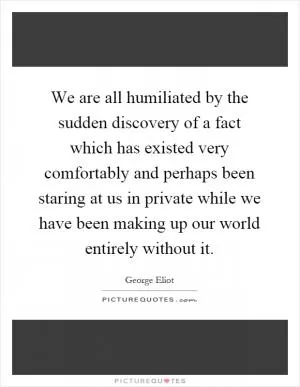 We are all humiliated by the sudden discovery of a fact which has existed very comfortably and perhaps been staring at us in private while we have been making up our world entirely without it Picture Quote #1