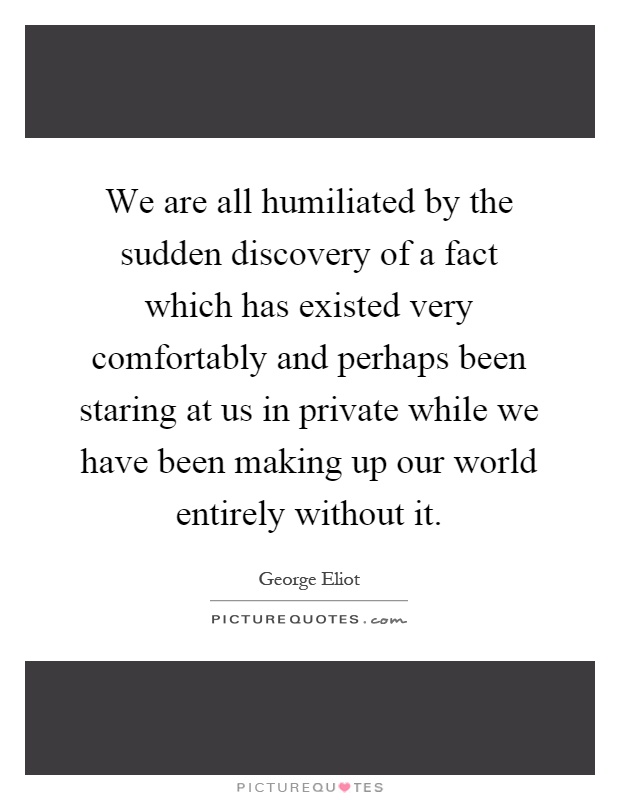 We are all humiliated by the sudden discovery of a fact which has existed very comfortably and perhaps been staring at us in private while we have been making up our world entirely without it Picture Quote #1