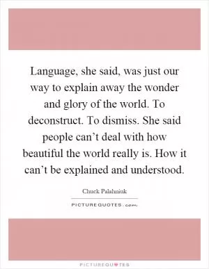 Language, she said, was just our way to explain away the wonder and glory of the world. To deconstruct. To dismiss. She said people can’t deal with how beautiful the world really is. How it can’t be explained and understood Picture Quote #1