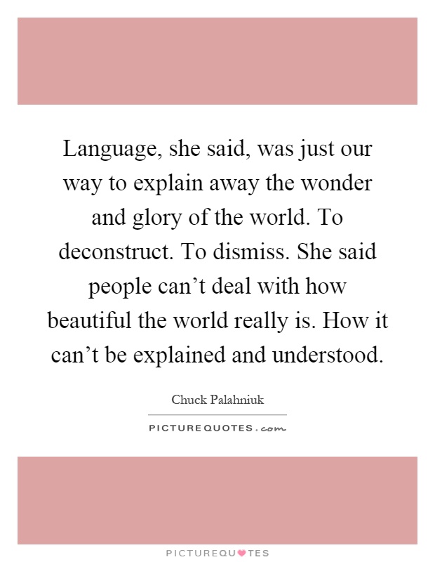 Language, she said, was just our way to explain away the wonder and glory of the world. To deconstruct. To dismiss. She said people can't deal with how beautiful the world really is. How it can't be explained and understood Picture Quote #1