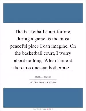 The basketball court for me, during a game, is the most peaceful place I can imagine. On the basketball court, I worry about nothing. When I’m out there, no one can bother me Picture Quote #1