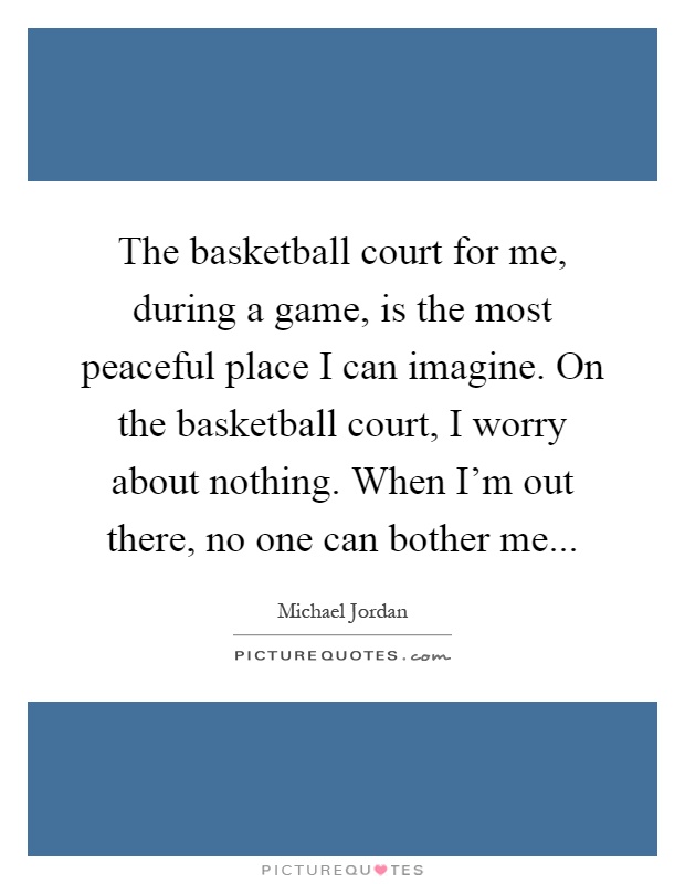 The basketball court for me, during a game, is the most peaceful place I can imagine. On the basketball court, I worry about nothing. When I'm out there, no one can bother me Picture Quote #1