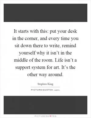 It starts with this: put your desk in the corner, and every time you sit down there to write, remind yourself why it isn’t in the middle of the room. Life isn’t a support system for art. It’s the other way around Picture Quote #1