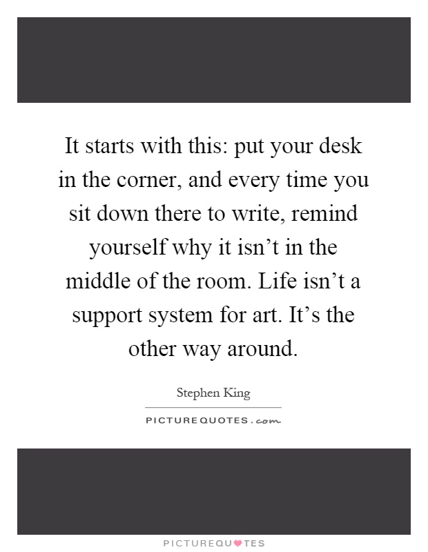 It starts with this: put your desk in the corner, and every time you sit down there to write, remind yourself why it isn't in the middle of the room. Life isn't a support system for art. It's the other way around Picture Quote #1