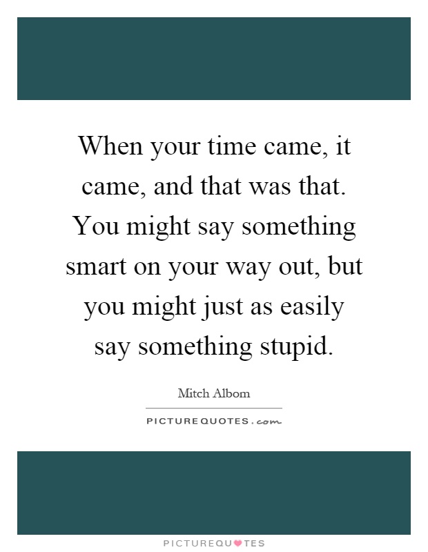 When your time came, it came, and that was that. You might say something smart on your way out, but you might just as easily say something stupid Picture Quote #1
