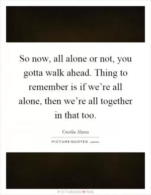 So now, all alone or not, you gotta walk ahead. Thing to remember is if we’re all alone, then we’re all together in that too Picture Quote #1