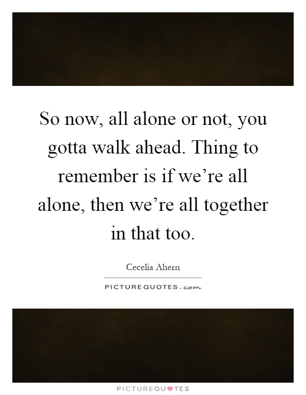 So now, all alone or not, you gotta walk ahead. Thing to remember is if we're all alone, then we're all together in that too Picture Quote #1