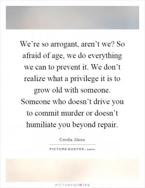 We’re so arrogant, aren’t we? So afraid of age, we do everything we can to prevent it. We don’t realize what a privilege it is to grow old with someone. Someone who doesn’t drive you to commit murder or doesn’t humiliate you beyond repair Picture Quote #1