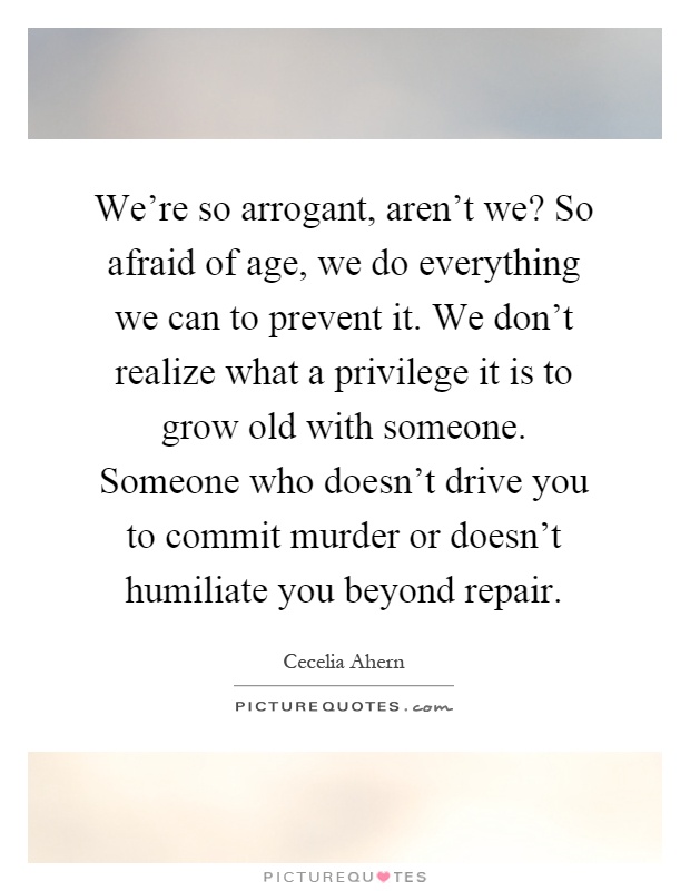 We're so arrogant, aren't we? So afraid of age, we do everything we can to prevent it. We don't realize what a privilege it is to grow old with someone. Someone who doesn't drive you to commit murder or doesn't humiliate you beyond repair Picture Quote #1