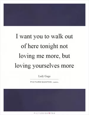 I want you to walk out of here tonight not loving me more, but loving yourselves more Picture Quote #1