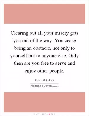 Clearing out all your misery gets you out of the way. You cease being an obstacle, not only to yourself but to anyone else. Only then are you free to serve and enjoy other people Picture Quote #1